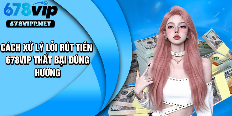 Cách xử lý lỗi rút tiền 678VIP thất bại đúng hướng