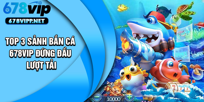 Top 3 sảnh bắn cá 678VIP đứng đầu lượt tải